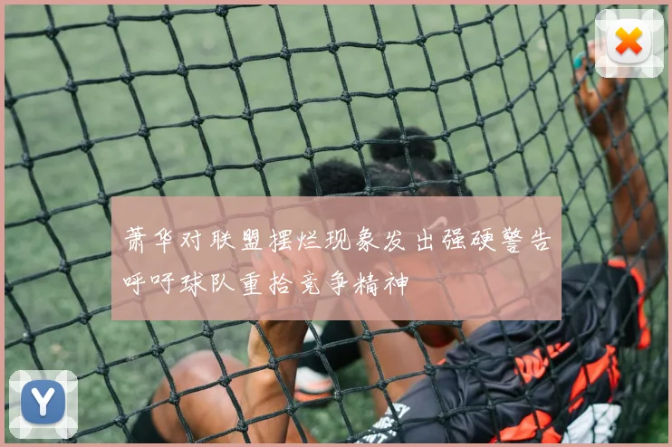 萧华对联盟摆烂现象发出强硬警告呼吁球队重拾竞争精神