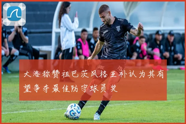 大洛称赞祖巴茨风格互补认为其有望争夺最佳防守球员奖