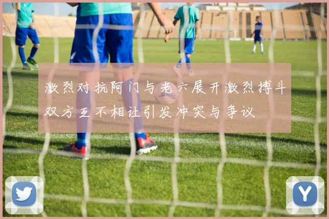激烈对抗阿门与老六展开激烈搏斗双方互不相让引发冲突与争议