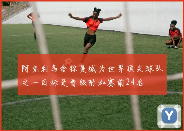 阿克利乌舍称曼城为世界顶尖球队之一目标是晋级附加赛前24名