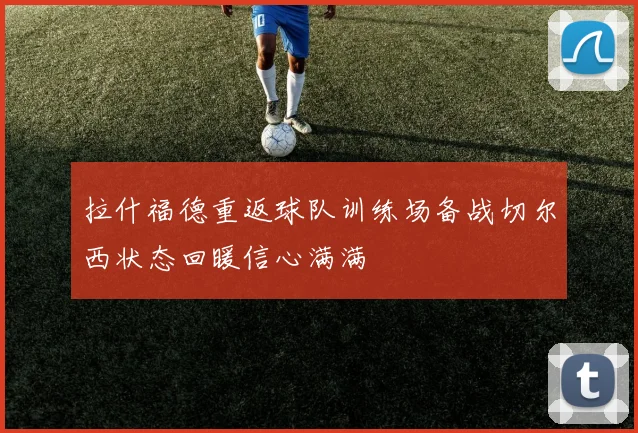 拉什福德重返球队训练场备战切尔西状态回暖信心满满