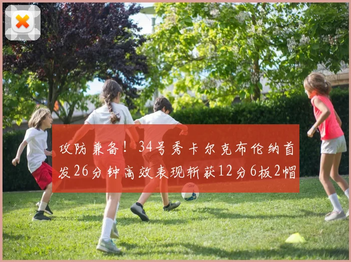 攻防兼备！34号秀卡尔克布伦纳首发26分钟高效表现斩获12分6板2帽