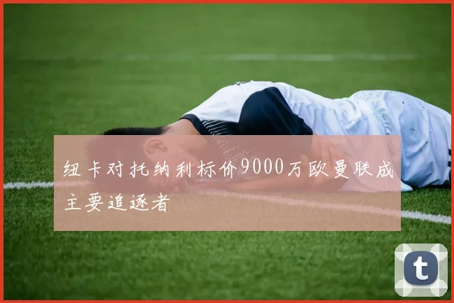 纽卡对托纳利标价9000万欧曼联成主要追逐者