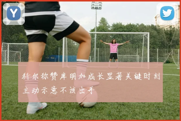 科尔称赞库明加成长显著关键时刻主动示意不该出手