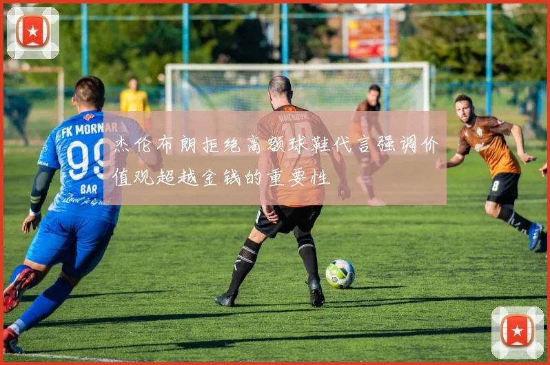 杰伦布朗拒绝高额球鞋代言强调价值观超越金钱的重要性